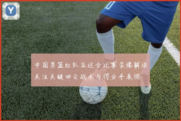 中国男篮红队亚运会比赛录像解读关注关键回合战术与得分手表现