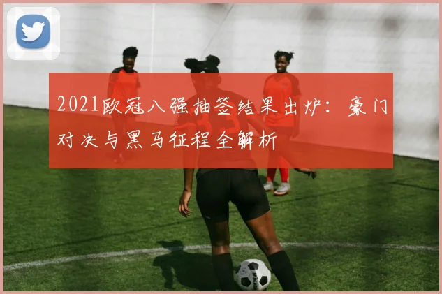 2021欧冠八强抽签结果出炉：豪门对决与黑马征程全解析