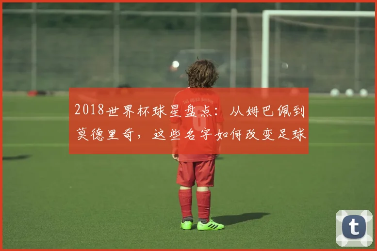 2018世界杯球星盘点：从姆巴佩到莫德里奇，这些名字如何改变足球