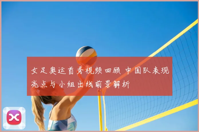 女足奥运首秀视频回顾 中国队表现亮点与小组出线前景解析