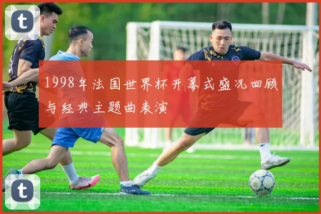 1998年法国世界杯开幕式盛况回顾与经典主题曲表演