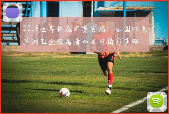 2018世界杯冠军赛直播：法国vs克罗地亚全场高清回放与精彩集锦