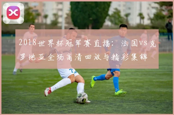 2018世界杯冠军赛直播：法国vs克罗地亚全场高清回放与精彩集锦