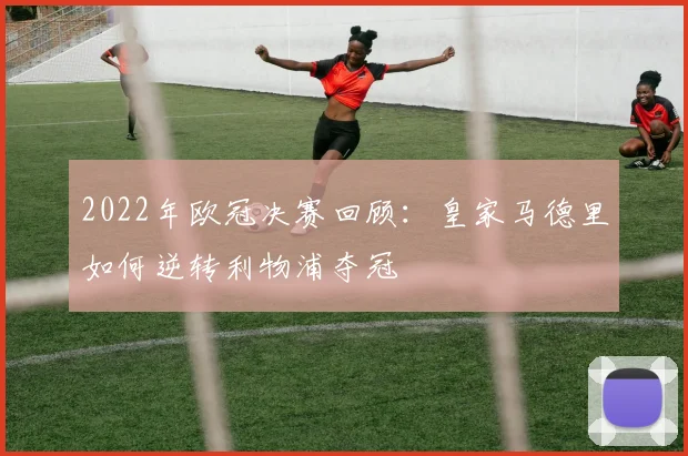 2022年欧冠决赛回顾：皇家马德里如何逆转利物浦夺冠