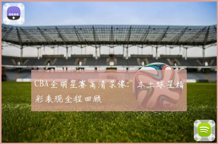 CBA全明星赛高清录像：本土球星精彩表现全程回顾