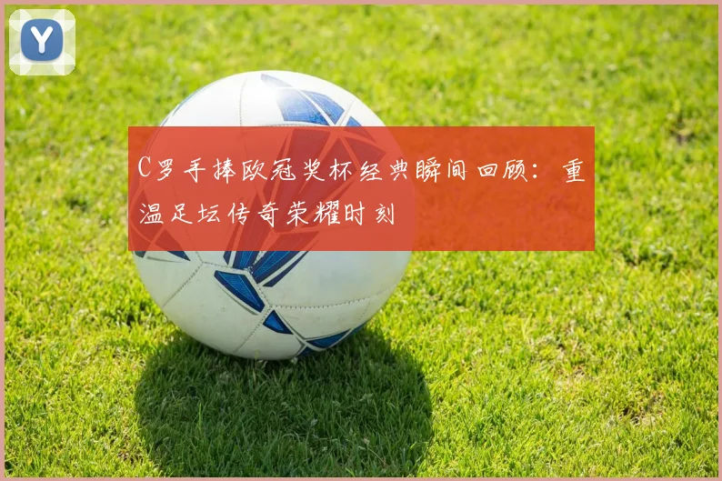 C罗手捧欧冠奖杯经典瞬间回顾：重温足坛传奇荣耀时刻