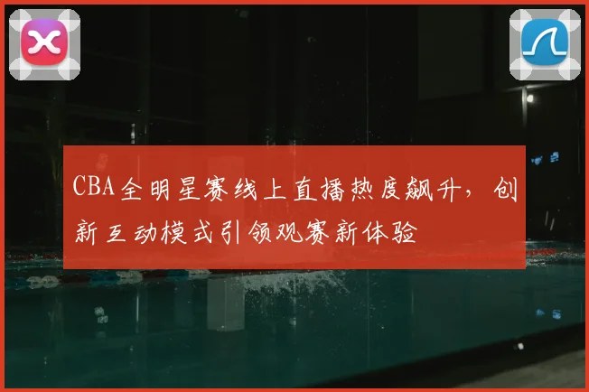 CBA全明星赛线上直播热度飙升，创新互动模式引领观赛新体验