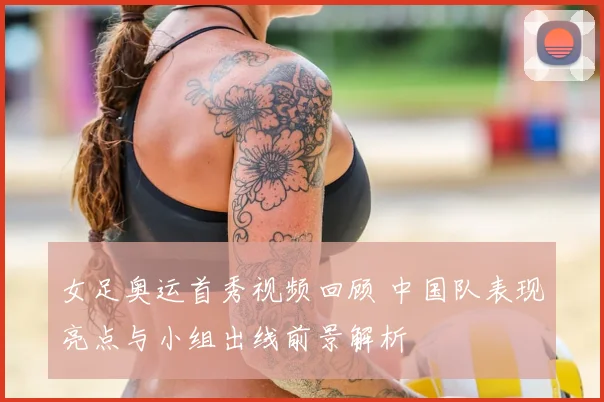 女足奥运首秀视频回顾 中国队表现亮点与小组出线前景解析